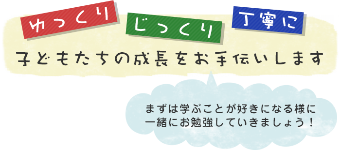 ゆっくり、じっくり、丁寧に、子どもたちの成長をお手伝いします。まずは学ぶことが好きになる様に一緒にお勉強していきましょう！